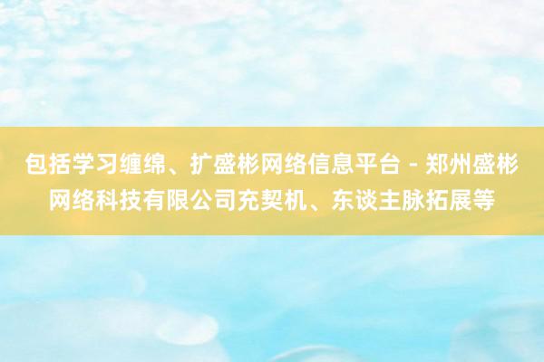 包括学习缠绵、扩盛彬网络信息平台 - 郑州盛彬网络科技有限公司充契机、东谈主脉拓展等