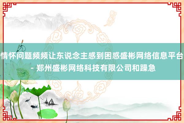 情怀问题频频让东说念主感到困惑盛彬网络信息平台 - 郑州盛彬网络科技有限公司和躁急
