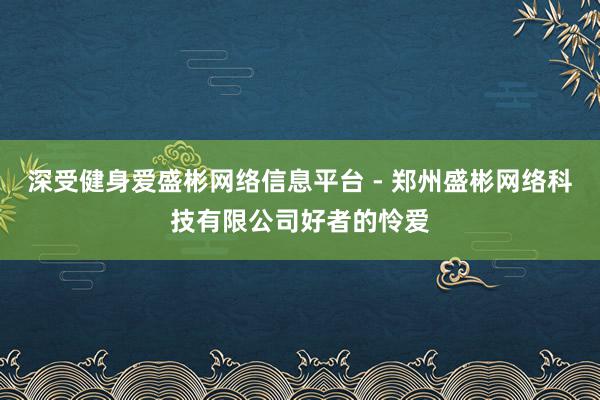 深受健身爱盛彬网络信息平台 - 郑州盛彬网络科技有限公司好者的怜爱